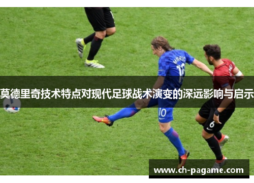 莫德里奇技术特点对现代足球战术演变的深远影响与启示 莫德里奇技术特点对现代足球战术演变的深远影响与启示