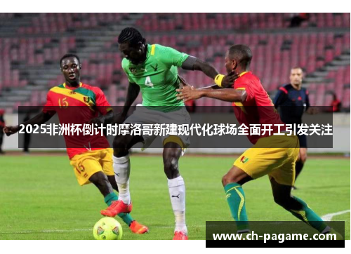 2025非洲杯倒计时摩洛哥新建现代化球场全面开工引发关注